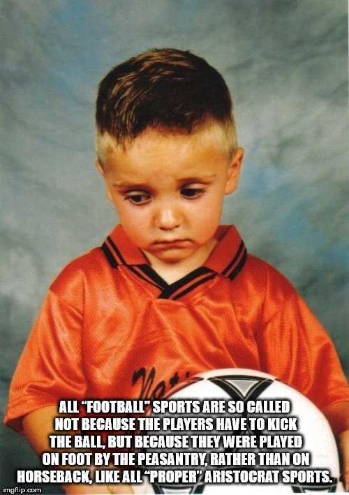 child - All "Football" Sports Are So Called Not Because The Players Have To Kick The Ball, But Because They Were Played On Foot By The Peasantry, Rather Than On Horseback, All "Proper" Aristocrat Sports imgflip.com