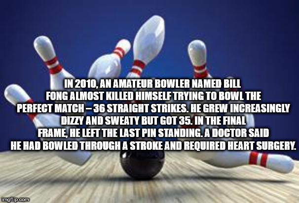 bowling ball hitting pins strike - In 2010, An Amateur Bowler Named Bill Fong Almost Killed Himself Trying To Bowl The Perfect Match36 Straight Strikes. He Grew Increasingly Dizzy And Sweaty But Got 35. In The Final Frame He Left The Last Pin Standing. A 