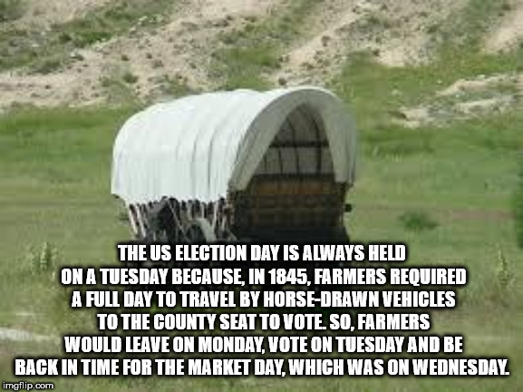 covered wagon - The Us Election Day Is Always Held On A Tuesday Because, In 1845, Farmers Required A Full Day To Travel By HorseDrawn Vehicles To The County Seat To Vote. So. Farmers Would Leave On Monday, Vote On Tuesday And Be Back In Time For The Marke