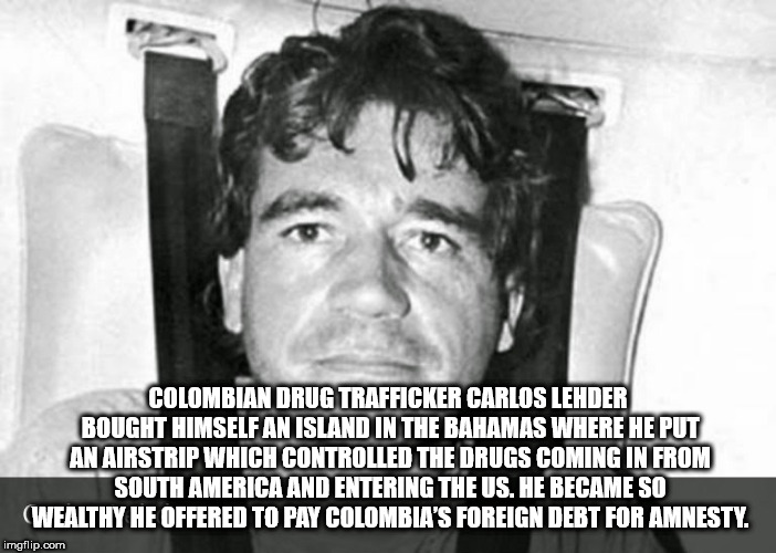 Colombian Drug Trafficker Carlos Lehder Bought Himself An Island In The Bahamas Where He Put An Airstrip Which Controlled The Drugs Coming In From South America And Entering The Us. He Became So Wealthy He Offered To Pay Colombia'S Foreign Debt For…