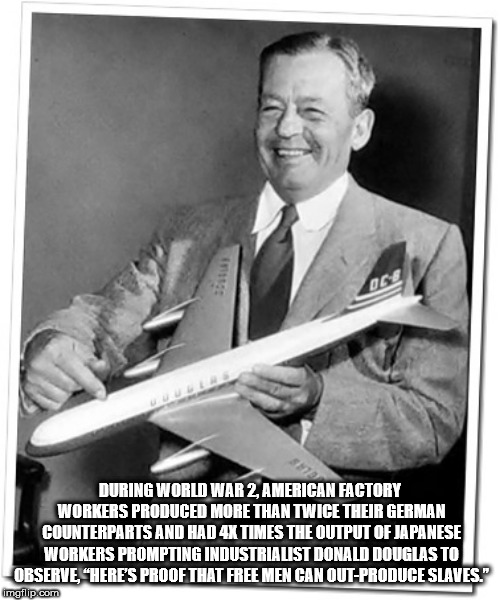 donald douglas - During World War 2 American Factory Workers Produced More Than Twice Their German Counterparts And Had 4X Times The Output Of Japanese Workers Prompting Industrialist Donald Douglas To Observe "Here'S Proof That Free Men Can OutProduce Sl