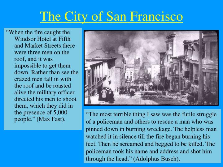 comment about san francisco arthquake of 1906 - The City of San Francisco "When the fire caught the Windsor Hotel at Fifth and Market Streets there were three men on the roof, and it was impossible to get them down. Rather than see the crazed men fall in 