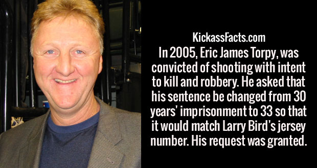 smile - KickassFacts.com In 2005, Eric James Torpy, was convicted of shooting with intent to kill and robbery. He asked that his sentence be changed from 30 years' imprisonment to 33 so that it would match Larry Bird's jersey number. His request was grant