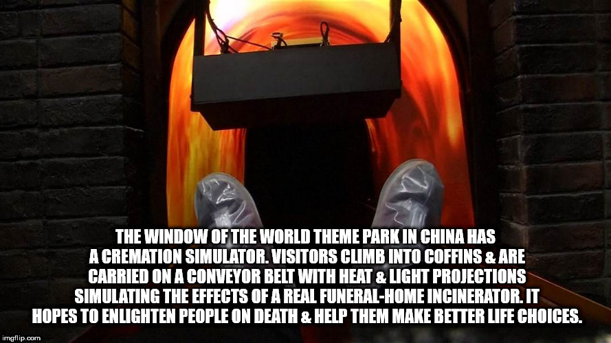 heat - The Window Of The World Theme Park In China Has A Cremation Simulator. Visitors Climb Into Coffins & Are Carried On A Conveyor Belt With Heat & Light Projections Simulating The Effects Of A Real FuneralHome Incinerator.It Hopes To Enlighten People 