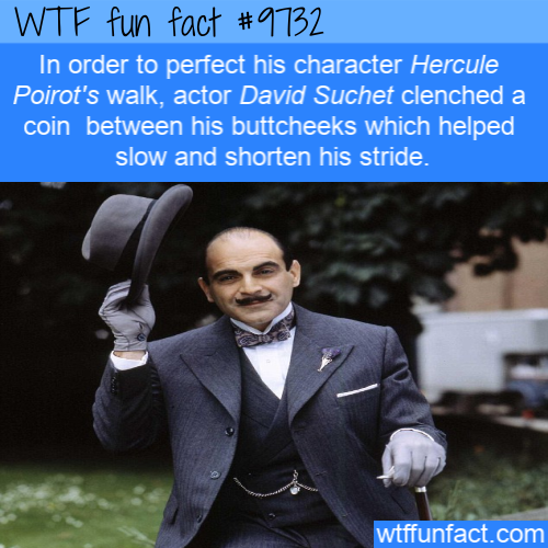 David Suchet - Wtf fun fact In order to perfect his character Hercule Poirot's walk, actor David Suchet clenched a coin between his buttcheeks which helped slow and shorten his stride. wtffunfact.com