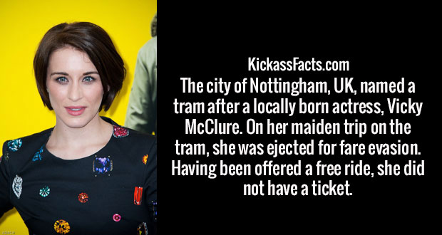 vicky mcclure - KickassFacts.com The city of Nottingham, Uk, named a tram after a locally born actress, Vicky McClure. On her maiden trip on the tram, she was ejected for fare evasion. Having been offered a free ride, she did not have a ticket