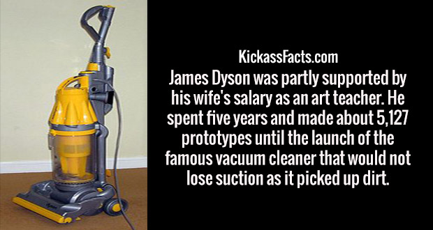 bottle - KickassFacts.com James Dyson was partly supported by his wife's salary as an art teacher. He spent five years and made about 5,127 prototypes until the launch of the famous vacuum cleaner that would not lose suction as it picked up dirt.