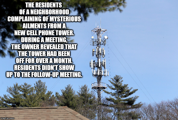 fun facts - cellphone tower - The Residents Of A Neighborhood Complaining Of Mysterious Ailments From A New Cell Phone Tower. During A Meeting, The Owner Revealed That The Tower Had Been Off For Over A Month. Residents Didn'T Show Up To The Up Meeting img