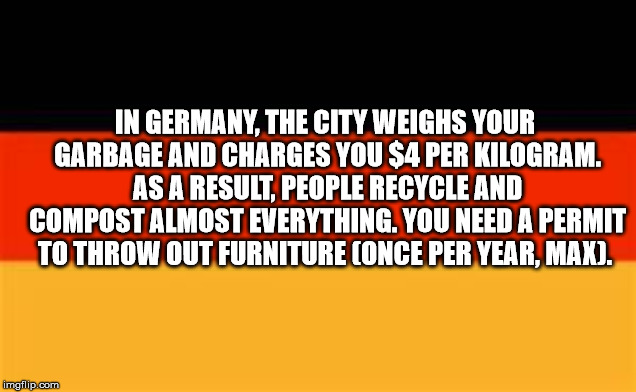 angle - In Germany, The City Weighs Your Garbage And Charges You $4 Per Kilogram. As A Result, People Recycle And Compost Almost Everything. You Need A Permit To Throw Out Furniture Once Per Year, Max. imgflip.com