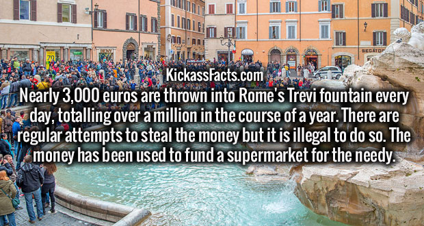 trevi fountain - that KickassFacts.com Nearly 3,000 euros are thrown into Rome's Trevi fountain every day, totalling over a million in the course of a year. There are in regular attempts to steal the money but it is illegal to do so. The al money has been