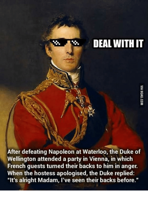 duke of wellington meme - Deal With It Via 9GAG.Com After defeating Napoleon at Waterloo, the Duke of Wellington attended a party in Vienna, in which French guests turned their backs to him in anger. When the hostess apologised, the Duke replied "It's alr