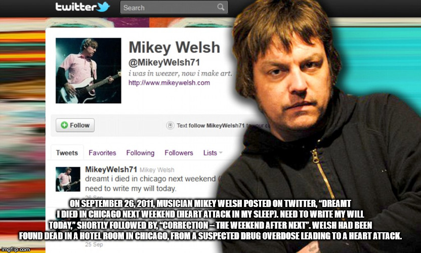 photo caption - twitter Search a Mikey Welsh Welsh71 i was in weezer, now i make art. Text MikeyWelsh71 tour Tweets Favorites ing ers Lists MikeyWelsh71 Mikey Welsh dreamt i died in chicago next weekend need to write my will today. On , Musician Mikey Wel