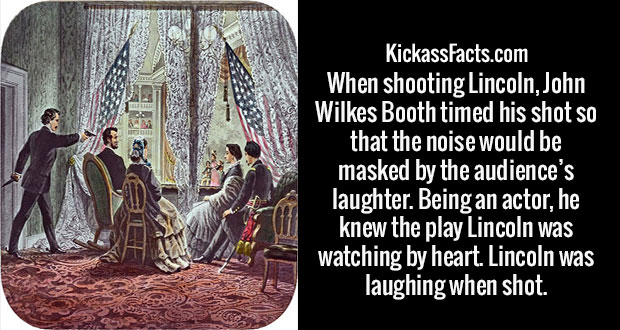 religion - Enes KickassFacts.com When shooting Lincoln, John Wilkes Booth timed his shot so that the noise would be masked by the audience's laughter. Being an actor, he knew the play Lincoln was watching by heart. Lincoln was laughing when shot.