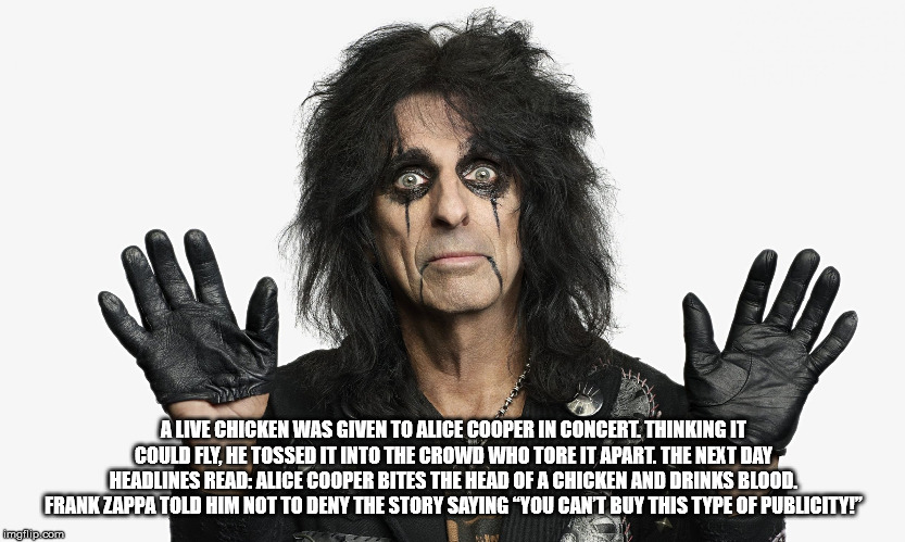 Alive Chicken Was Given To Alice Cooper In Concert Thinking It Could Fly. He Tossed It Into The Crowd Who Tore It Apart. The Next Day Headlines Read Alice Cooper Bites The Head Of A Chicken And Drinks Blood. Frank Zappa Told Him Not To Deny The Story…