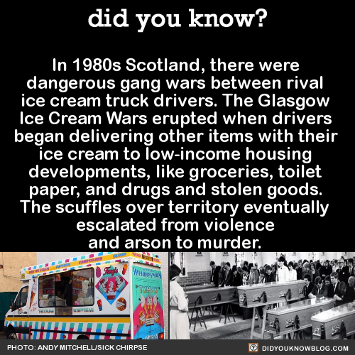 someone you two get close - did you know? In 1980s Scotland, there were dangerous gang wars between rival ice cream truck drivers. The Glasgow Ice Cream Wars erupted when drivers began delivering other items with their ice cream to lowincome housing, deve