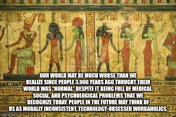 ancient egyptian gods - Our World May Be Much Worse Than We Realize Since People 3,000 Years Ago Thought Their World Was Normal" Despite It Being Full Of Medical, Social And Psychological Problems That We Recognize Today. People In The Future May Think Of