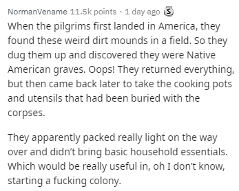 document - NormanVename points 1 day ago S When the pilgrims first landed in America, they found these weird dirt mounds in a field. So they dug them up and discovered they were Native American graves. Oops! They returned everything, but then came back la