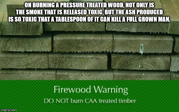 sawn timber treated - On Burning A Pressure Treated Wood. Not Only Is The Smoke That Is Released Toxic, But The Ash Produced Is So Toxic That A Tablespoon Of It Can Kill A Full Grown Man. Firewood Warning Do Not burn Caa treated timber imgflip.com