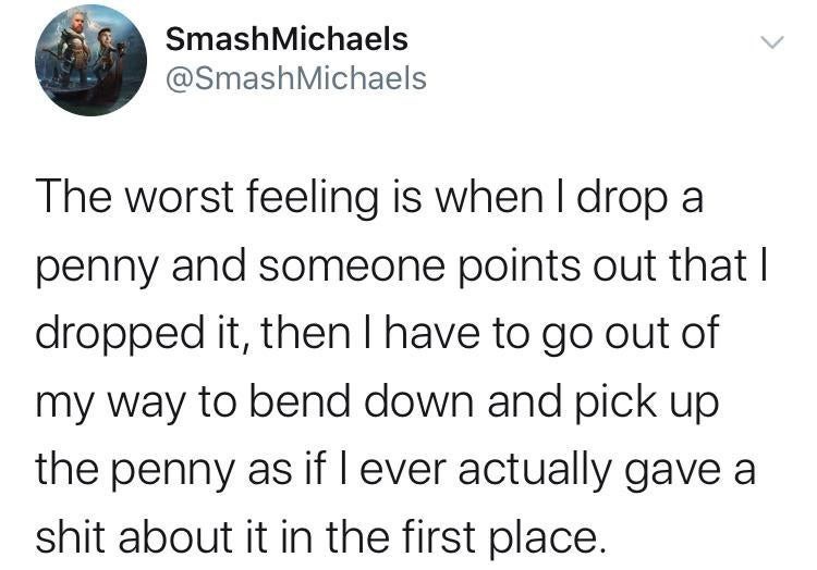 thoughts of dog posts - Smash Michaels Michaels The worst feeling is when I drop a penny and someone points out that I dropped it, then I have to go out of my way to bend down and pick up the penny as if lever actually gave a shit about it in the first pl
