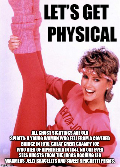 olivia newton john physical - Let'S Get Physical All Ghost Sightings Are Old Spirits A Young Woman Who Fell From A Covered Bridge In 1910, Great Great Grampy Joe Who Died Of Diphtheria In 1847. No One Ever Sees Ghosts From The 1980S Rocking Leg Warmers, J