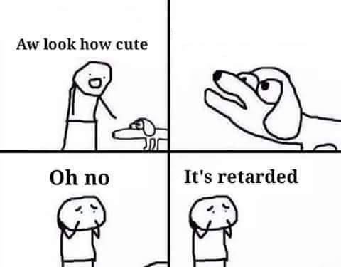 oh no its retarded - Aw look how cute Oh no It's retarded