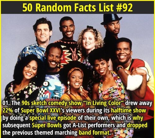 living color - 50 Random Facts List 01. The 90s sketch comedy show "In Living Color drew away 22% of Super Bowl Xxvi's viewers during its halftime show by doing a special live episode of their own, which is why subsequent Super Bowls got AList performers 