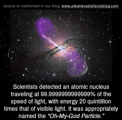 universe - source is mentioned in our blog Scientists detected an atomic nucleus traveling at 99.9999999999999% of the speed of light, with energy 20 quintillion times that of visible light. It was appropriately named the "OhMyGod Particle."