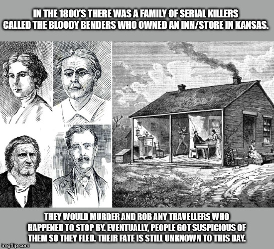 bloody benders - In The 1800'S There Was A Family Of Serial Killers Called The Bloody Renders Who Owned An InnStore In Kansas They Would Murder And Rob Any Travellers Who Happened To Stop By. Eventually, People Got Suspicious Of Them So They Fled. Their F