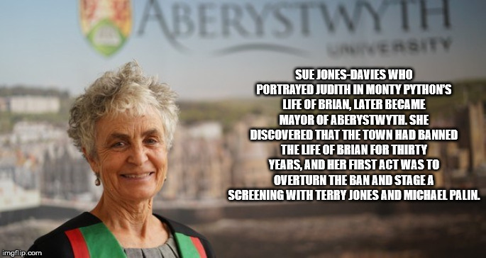 Aberystwyth Sue JonesDavies Who Portrayed Judith In Monty Python'S Life Of Brian, Later Became Mayor Of Aberystwyth. She Discovered That The Town Had Banned The Life Of Brian For Thirty Years, And Her First Act Was To Overturn The Ban And Stage A Screenin