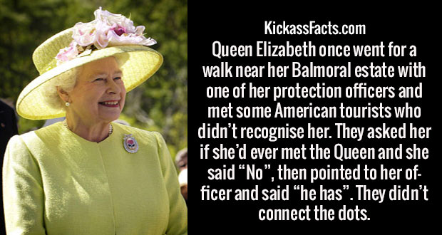 queen elizabeth ii - KickassFacts.com Queen Elizabeth once went for a walk near her Balmoral estate with one of her protection officers and met some American tourists who didn't recognise her. They asked her if she'd ever met the Queen and she said No, th