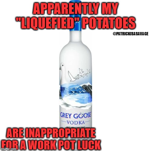 water - Apparently My "Liquefied Potatoes Grey Goose Vodka Sandi Are Inappropriate Enra Work Potluck imgflip.com