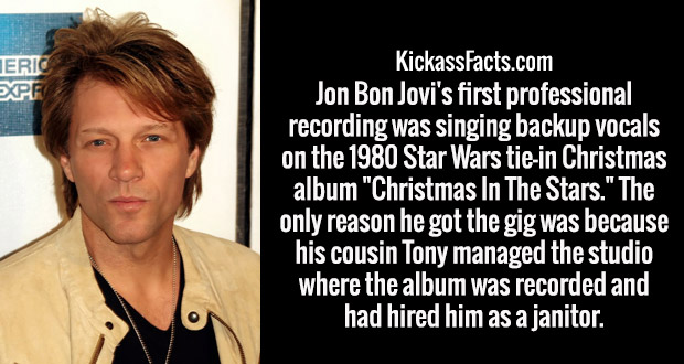 photo caption - Jeric KickassFacts.com Jon Bon Jovi's first professional recording was singing backup vocals on the 1980 Star Wars tiein Christmas album "Christmas In The Stars." The only reason he got the gig was because his cousin Tony managed the studi