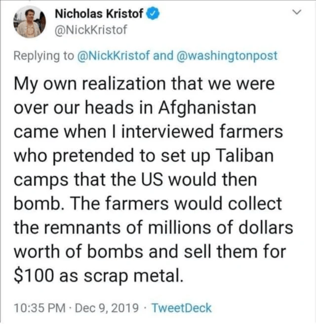 document - Nicholas Kristof and My own realization that we were over our heads in Afghanistan came when I interviewed farmers who pretended to set up Taliban camps that the Us would then bomb. The farmers would collect the remnants of millions of dollars 