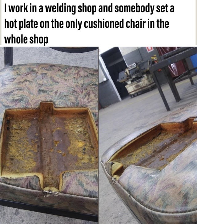 floor - I work in a welding shop and somebody set a hot plate on the only cushioned chair in the whole shop