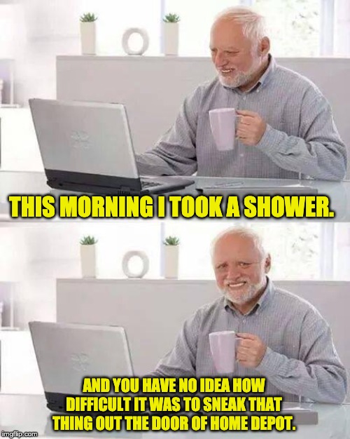 hide the pain harold meme - This Morning I Took A Shower. And You Have No Idea How Difficult It Was To Sneak That Thing Out The Door Of Home Depot. img.com