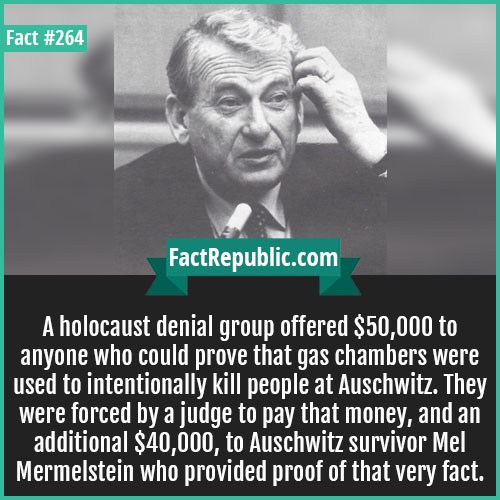 human behavior - Fact FactRepublic.com A holocaust denial group offered $50,000 to anyone who could prove that gas chambers were used to intentionally kill people at Auschwitz. They were forced by a judge to pay that money, and an additional $40,000, to A