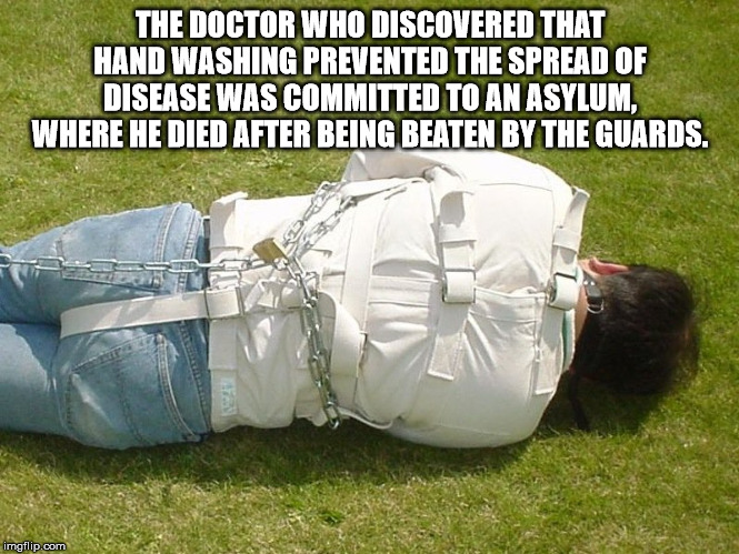 The Doctor Who Discovered That Hand Washing Prevented The Spread Of Disease Was Committed To An Asylum. Where He Died After Being Beaten By The Guards. imgflip.com