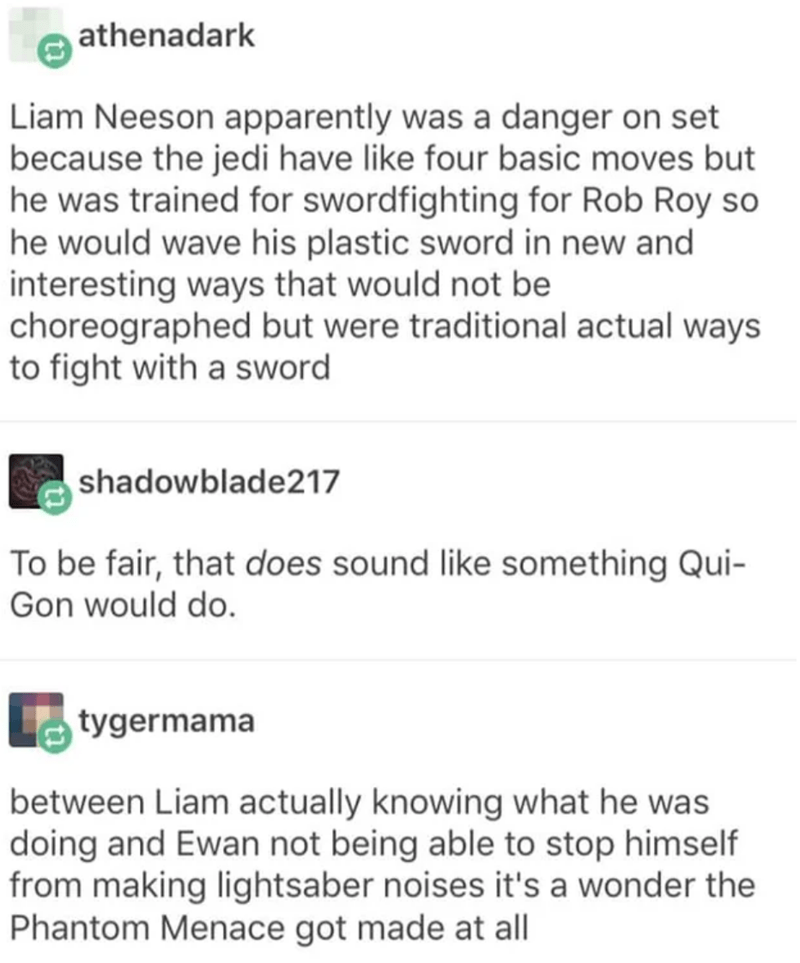 document - athenadark Liam Neeson apparently was a danger on set because the jedi have four basic moves but he was trained for swordfighting for Rob Roy so he would wave his plastic sword in new and interesting ways that would not be choreographed but wer