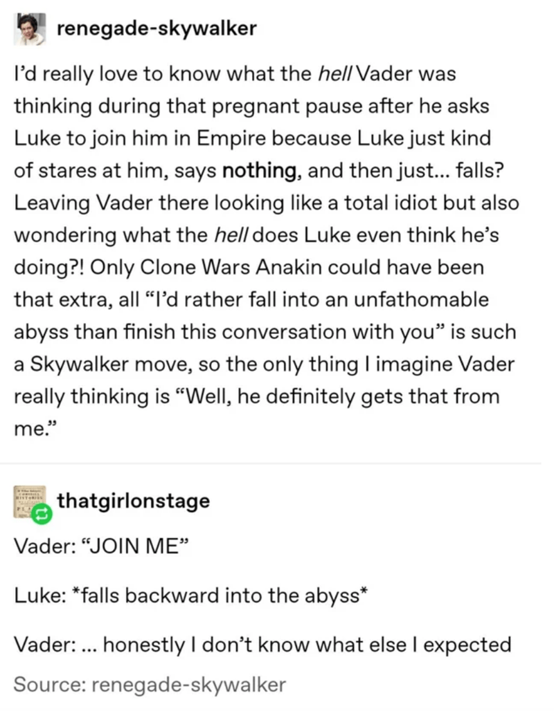 document - renegadeskywalker I'd really love to know what the hell Vader was thinking during that pregnant pause after he asks Luke to join him in Empire because Luke just kind of stares at him, says nothing, and then just... falls? Leaving Vader there lo