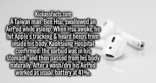 close up - KickassFacts.com A Taiwan man, Ben Hsu, swallowed an AirPod while asleep. When Hsu awoke, he hit Apple's tracking & heard beeps from inside his body. Kaohsiung Hospital confirmed the earbud was in his stomach, and then passed from his body natu