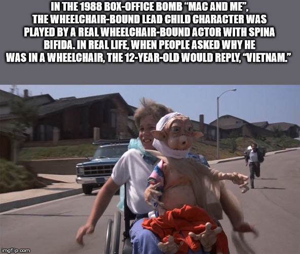 mac and me movie - In The 1988 BoxOffice Bomb "Mac And Me". The WheelchairBound Lead Child Character Was Played By A Real WheelchairBound Actor With Spina Bifida. In Real Life, When People Asked Why He Was In A Wheelchair, The 12YearOld Would , Vietnam." 