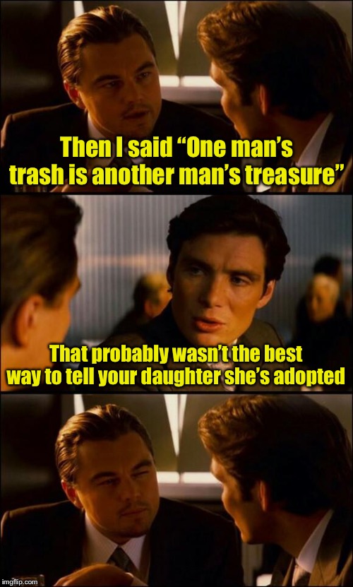 inception meme - Then I said One man's trash is another man's treasure" That probably wasn't the best way to tell your daughter she's adopted imgflip.com