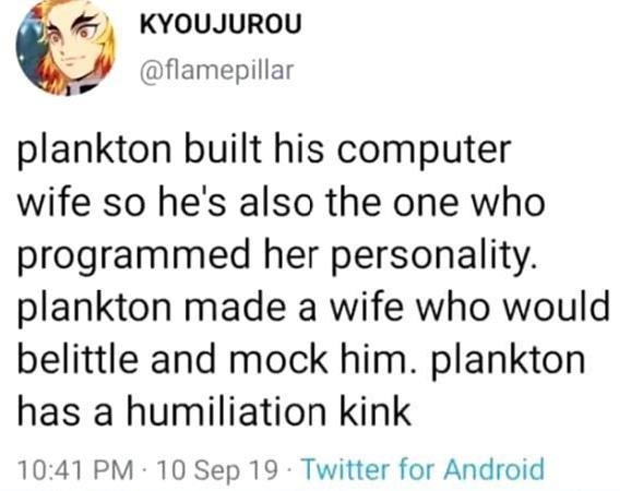 animal - Kyoujurou plankton built his computer wife so he's also the one who programmed her personality. plankton made a wife who would belittle and mock him. plankton has a humiliation kink 10 Sep 19 Twitter for Android