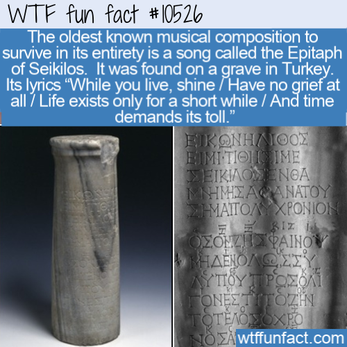 cylinder - Wtf fun fact The oldest known musical composition to survive in its entirety is a song called the Epitaph of Seikilos. It was found on a grave in Turkey. Its lyrics "While you live, shine Have no grief at all 7 Life exists only for a short whil