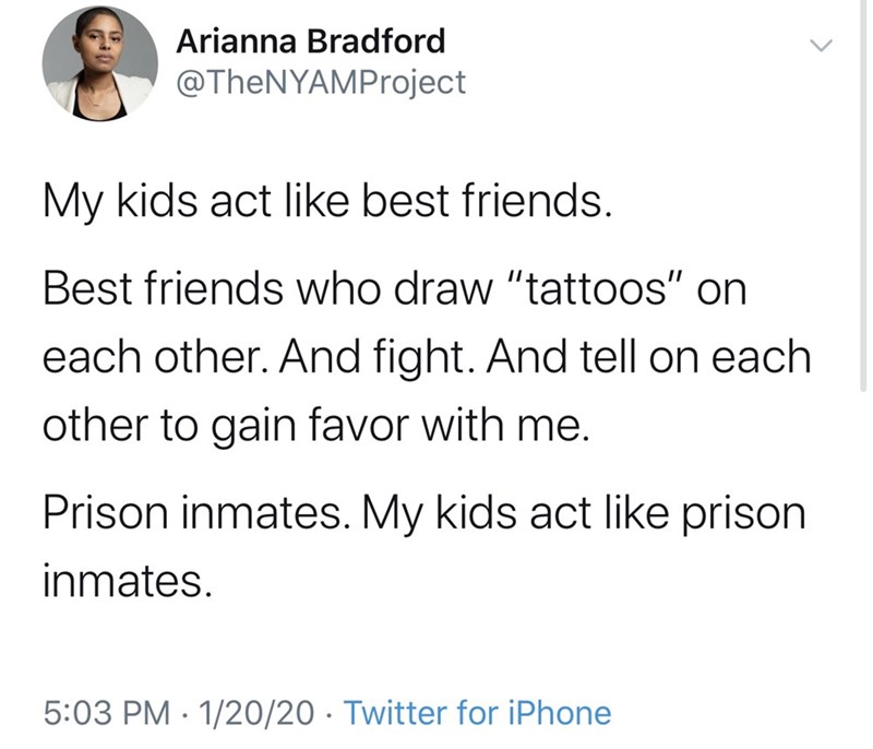 Arianna Bradford My kids act best friends. Best friends who draw "tattoos" on each other. And fight. And tell on each other to gain favor with me. Prison inmates. My kids act prison inmates. 12020 Twitter for iPhone