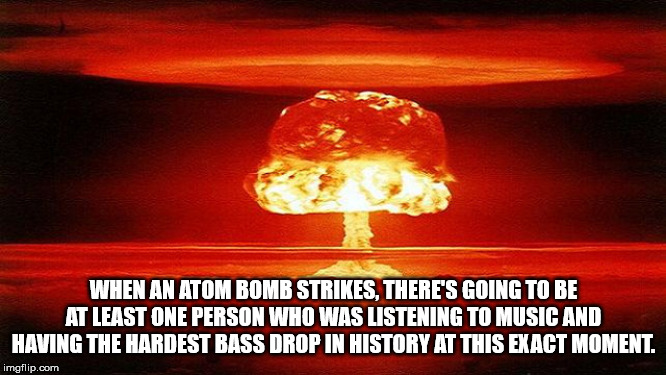 heat - When An Atom Bomb Strikes, There'S Going To Be At Least One Person Who Was Listening To Music And Having The Hardest Bass Drop In History At This Exact Moment. imgflip.com