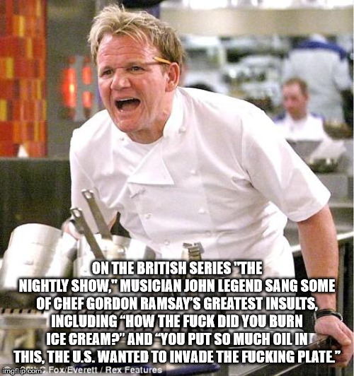 gordon ramsay newport meme - On The British Series "The Nightly Show." Musician John Legend Sang Some Of Chef Gordon Ramsay'S Greatest Insults, Including "How The Fuck Did You Burn Ice Cream?" And You Put So Much Oil Int This, The U.S. Wanted To Invade Th