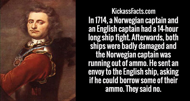 human - KickassFacts.com In 1714, a Norwegian captain and an English captain had a 14hour long ship fight. Afterwards, both ships were badly damaged and the Norwegian captain was running out of ammo. He sent an envoy to the English ship, asking if he coul