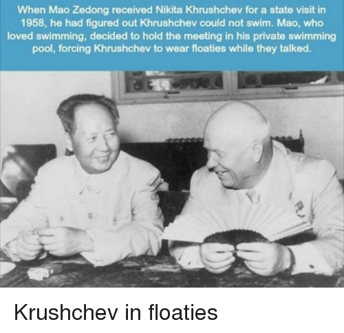 mao and khrushchev swimming - When Mao Zedong received Nikita Khrushchev for a state visit in 1958, he had figured out Khrushchev could not swim. Mao, who loved swimming, decided to hold the meeting in his private swimming pool, forcing Khrushchev to wear