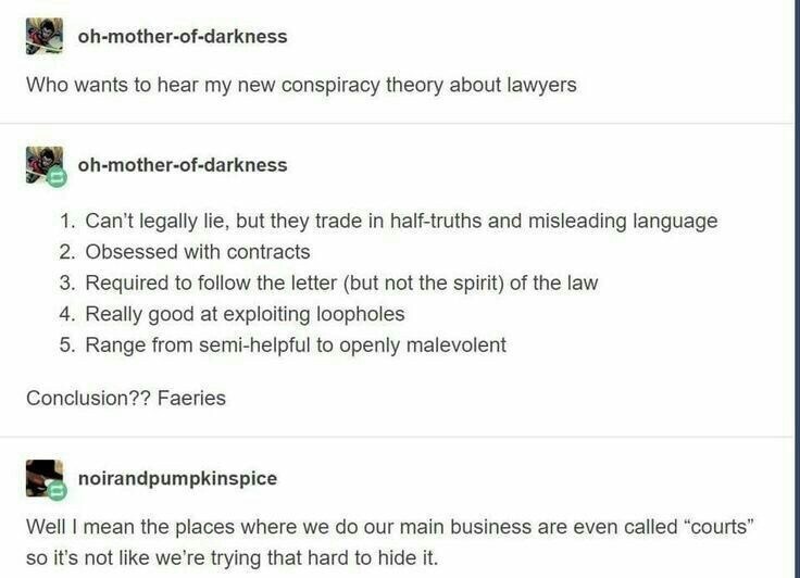 lawyers are fae - ohmotherofdarkness Who wants to hear my new conspiracy theory about lawyers ohmotherofdarkness 1. Can't legally lie, but they trade in halftruths and misleading language 2. Obsessed with contracts 3. Required to the letter but not the sp